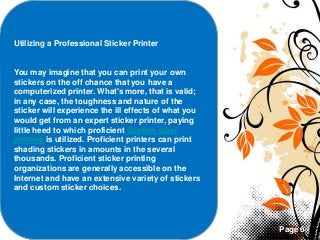 Page 6
Utilizing a Professional Sticker Printer
You may imagine that you can print your own
stickers on the off chance that you have a
computerized printer. What's more, that is valid;
in any case, the toughness and nature of the
sticker will experience the ill effects of what you
would get from an expert sticker printer, paying
little heed to which proficient Custom label
printing is utilized. Proficient printers can print
shading stickers in amounts in the several
thousands. Proficient sticker printing
organizations are generally accessible on the
Internet and have an extensive variety of stickers
and custom sticker choices.
 