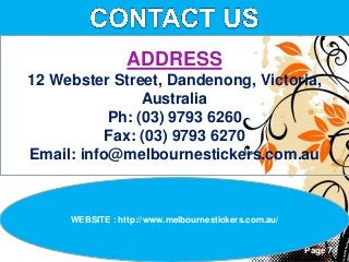 Page 7
ADDRESS
12 Webster Street, Dandenong, Victoria,
Australia
Ph: (03) 9793 6260
Fax: (03) 9793 6270
Email: info@melbournestickers.com.au
WEBSITE : http://www.melbournestickers.com.au/
 