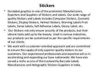 Stickers
• Duralabel graphics in one of the prominent Manufacturers,
Exporters and Suppliers of Stickers and Labels. Our wide range of
quality Stickers and Labels includes Computer Stickers, Cosmetic
Stickers, Display Stickers, Helmet Stickers, Warning Labels Fruit
Labels, Saree Labels, Self Adhesive Labels, Glossy Label, etc.
• Our Stickers not only ensure security of the products, but their
vibrant looks add up to the beauty. Used in various industries,
our products can be customized as per the specific requirements
of our clients.
• We work with a customer-oriented approach and are committed
to ensure the supply of only superior quality stickers to our
customers. Our experienced professionals and expertise aid us in
accelerating and expanding our base nationwide. We have also
carved a niche as one of the trustworthy Barcode Labels
Manufactures and Holographic Stickers Suppliers in India.
 