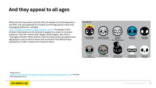© 2013 IPG Media Lab. Proprietary & Confidential 10
While stickers may seem juvenile, they can appeal to all demographics,
and their use can expected to increase as more age groups move onto
messaging platforms—already,
70% of Tango’s audience ranges between 18-44. The design of the
stickers themselves can be tailored to appeal to a wider or narrower
audience; note the “inverse eye” design of Skullington, left, that is
“teenage-oriented.” Other stickers have fan bases that can easily cross
age groups, such as sports teams and musicians: Paul McCartney’s
popularity on LINE is clearly not limited to teens.
And they appeal to all ages
Image source:
“Design that sticks: Meet the designers behind the mobile messaging sticker craze,” The Next
Web, September 2013.
 