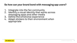 © 2013 IPG Media Lab. Proprietary & Confidential 11
So how can your brand bond with messaging app users?
1.  Integrate into the fan community
2.  Identify a visual identity that works across
messaging apps and other media
3.  Define the emotional experience
4.  Adapt stickers to their environment when
appropriate
 