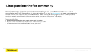 © 2013 IPG Media Lab. Proprietary & Confidential 12
Stickers (and messaging apps) aren’t appropriate for every brand; they’re most successful for brands that have a built-in
community, like sports team or bands. When the Media Lab created the Kik card for One Direction, we tapped into fans’ existing
desire to virtually meet and share their passion for the band. Before entering the messaging space, make sure that you have
something valuable to contribute to the conversation, rather than being a distraction or interruption.
For your consideration:
•  What conversations are your users already having about the brand?
•  Do fans want to interact directly with the brand, with each other, or both?
•  What extra value will your presence bring to the app experience?
1. Integrate into the fan community
 