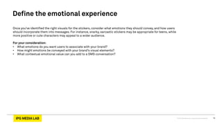 © 2013 IPG Media Lab. Proprietary & Confidential 14
Define the emotional experience
Once you’ve identified the right visuals for the stickers, consider what emotions they should convey, and how users
should incorporate them into messages. For instance, snarky, sarcastic stickers may be appropriate for teens, while
more positive or cute characters may appeal to a wider audience.
For your consideration:
•  What emotions do you want users to associate with your brand?
•  How might emotions be conveyed with your brand’s visual elements?
•  What contextual emotional value can you add to a SMS conversation?
 