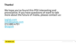 © 2013 IPG Media Lab. Proprietary & Confidential 16
Thanks!
We hope you’ve found this POV interesting and
provocative. If you have questions of want to talk
more about the future of media, please contact us:
ipglab.com
info@ipglab.com
212.883.4751
@ipglab
 