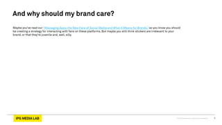 © 2013 IPG Media Lab. Proprietary & Confidential 3
Maybe you’ve read our “Messaging Apps: the New Face of Social Media and What It Means for Brands,” so you know you should
be creating a strategy for interacting with fans on these platforms. But maybe you still think stickers are irrelevant to your
brand, or that they’re juvenile and, well, silly.
And why should my brand care?
 