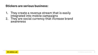 © 2013 IPG Media Lab. Proprietary & Confidential 4
Stickers are serious business:
1.  They create a revenue stream that is easily
integrated into mobile campaigns
2.  They are social currency that increase brand
awareness
 
