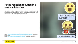 © 2013 IPG Media Lab. Proprietary & Confidential 6
Path 3.0 redesigned its products to emphasize stickers and selling
stickers. Within 24 hours of its launch, they made more money than
at any point in the company’s prior existence
Source:“In First 24 Hours of 3.0 Launch, Path Made More Money Than Ever,” TechCrunch,
October 2013.
Image:“Path 3.0 Adds Private Messaging and The Shop,” TheNextWeb, March 2013.
Path’s redesign resulted in a
revenue bonanza
 