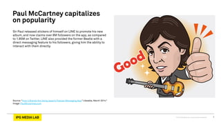 © 2013 IPG Media Lab. Proprietary & Confidential 7
Sir Paul released stickers of himself on LINE to promote his new
album, and now claims over 8M followers on the app, as compared
to 1.85M on Twitter. LINE also provided the former Beatle with a
direct messaging feature to his followers, giving him the ability to
interact with them directly.
Source:“How 4 Brands Are Using Japan’s Popular Messaging App,” Likeable, March 2014.”
Image: PaulMccartney.com
Paul McCartney capitalizes
on popularity
 