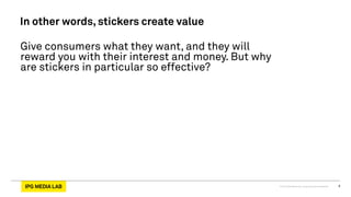 © 2013 IPG Media Lab. Proprietary & Confidential 8
In other words, stickers create value
Give consumers what they want, and they will
reward you with their interest and money. But why
are stickers in particular so effective?
 