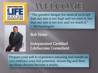 WELCOME “The greatest danger for most of us is not that our aim is too high and we miss it, but that our aim is too low and we reach it.”  ~ Michaelangelo Bob Elster Independent Certified LifeSuccess Consultant Prepare your self to experience amazing real results as you embrace your full potential, dream big and then see those dreams become a reality. 