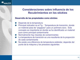 16
Consideraciones sobre influencia de los
Recubrimientos en los stickies
Desarrollo de las propiedades como stickies
Depende de la temperatura
Principal indicador es el Tg : Temperatura de transición, donde
un material pasa de “pegajoso” para un polímero duro. Este
concepto es importante en donde se ha identificado un material
puro como principal contaminante
Normalmente hay mezclas de contaminantes
La temperatura de transición es una resultante de la proporción
de cada contaminante
No existe una diferencia de temperatura estándar, depende del
punto de la máquina y los procesos siguientes
 