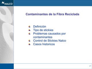 17
Contaminantes de la Fibra Reciclada
Definición
Tipo de stickies
Problemas causados por
contaminantes
Control de Stickies Nalco
Casos historicos
 