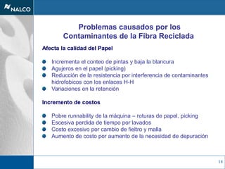 18
Problemas causados por los
Contaminantes de la Fibra Reciclada
Afecta la calidad del Papel
Incrementa el conteo de pintas y baja la blancura
Agujeros en el papel (picking)
Reducción de la resistencia por interferencia de contaminantes
hidrofobicos con los enlaces H-H
Variaciones en la retención
Incremento de costos
Pobre runnability de la máquina – roturas de papel, picking
Escesiva perdida de tiempo por lavados
Costo excesivo por cambio de fieltro y malla
Aumento de costo por aumento de la necesidad de depuración
 
