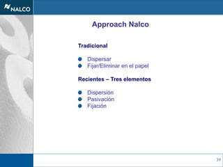 39
Approach Nalco
Tradicional
Dispersar
Fijar/Eliminar en el papel
Recientes – Tres elementos
Dispersión
Pasivación
Fijación
 