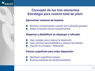 43
Concepto de los tres elementos
Estratégia para control total de pitch
Aprovechar sistemas de limpieza
Eliminar contaminantes cuando son suficiente grandes
Saber el tamaño de los contaminantes
Dispersar y detaktificar en disperger o refinador
Usar energia para mejorar la dispersión
Usar química para estabilizar y pasivar los stickies
Fijación en el papel – Retención
Pasivar superficies para evitar deposición
Mantener superfícies limpias
Buenas prácticas de condicionamiento
 
