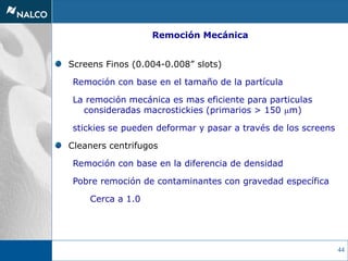 44
Screens Finos (0.004-0.008” slots)
Remoción con base en el tamaño de la partícula
La remoción mecánica es mas eficiente para particulas
consideradas macrostickies (primarios > 150 mm)
stickies se pueden deformar y pasar a través de los screens
Cleaners centrifugos
Remoción con base en la diferencia de densidad
Pobre remoción de contaminantes con gravedad específica
Cerca a 1.0
Remoción Mecánica
 