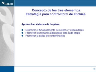 46
Concepto de los tres elementos
Estratégia para control total de stickies
Aprovechar sistemas de limpieza
Optimizar el funcionamiento de screens y depuradores
Promover los tamaños adecuados para cada etapa
Promover la salida de contaminantes
 