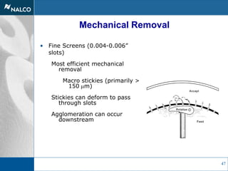 47
Mechanical Removal
• Fine Screens (0.004-0.006”
slots)
Most efficient mechanical
removal
Macro stickies (primarily >
150 mm)
Stickies can deform to pass
through slots
Agglomeration can occur
downstream
 