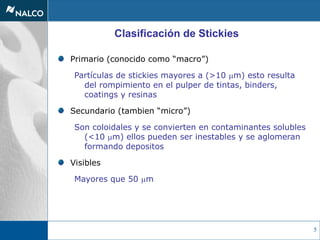 5
Primario (conocido como “macro”)
Partículas de stickies mayores a (>10 mm) esto resulta
del rompimiento en el pulper de tintas, binders,
coatings y resinas
Secundario (tambien “micro”)
Son coloidales y se convierten en contaminantes solubles
(<10 mm) ellos pueden ser inestables y se aglomeran
formando depositos
Visibles
Mayores que 50 mm
Clasificación de Stickies
 