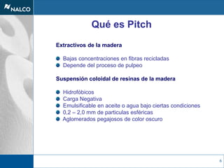 6
Qué es Pitch
Extractivos de la madera
Bajas concentraciones en fibras recicladas
Depende del proceso de pulpeo
Suspensión coloidal de resinas de la madera
Hidrofóbicos
Carga Negativa
Emulsificable en aceite o agua bajo ciertas condiciones
0,2 – 2,0 mm de particulas esféricas
Aglomerados pegajosos de color oscuro
 