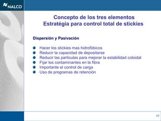 65
Concepto de los tres elementos
Estratégia para control total de stickies
Dispersión y Pasivación
Hacer los stickies mas hidrofóbicos
Reducir la capacidad de depositarse
Reducir las particulas para mejorar la estabilidad coloidal
Fijar los contaminantes en la fibra
Importante el control de carga
Uso de programas de retención
 