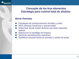 66
Concepto de los tres elementos
Estratégia para control total de stickies
Barrier Chemistry
Estratégias de condicionamiento de fieltro y malla
MOC sistemas mecánicos y operacionales
Determinar donde existen factores que hacen depositar
stickies
Seleccionar la estratégia de limpieza
Monitorar procedimientos operativos
Establecer procedimientos en paradas y cambio de grado
 