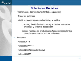75
Nalco Contaminant Control
• Programas de barrera (surfactantes/coagulantes)
Tratar los sintomas
Inhibir la deposición en mallas fieltros y rodillos
Los coagulantes forman complejos con las sustancias
anionicas y evitan la deposicióm
Existen mezclas de productos surfactantes/coagulantes
para sistemas que no son tan anionicos
• Productos
Nalcoat 2610
Nalcoat 02PK147
Nalcoat 2682 (coagulant only)
Nalcoat LB629
Soluciones Químicas
 