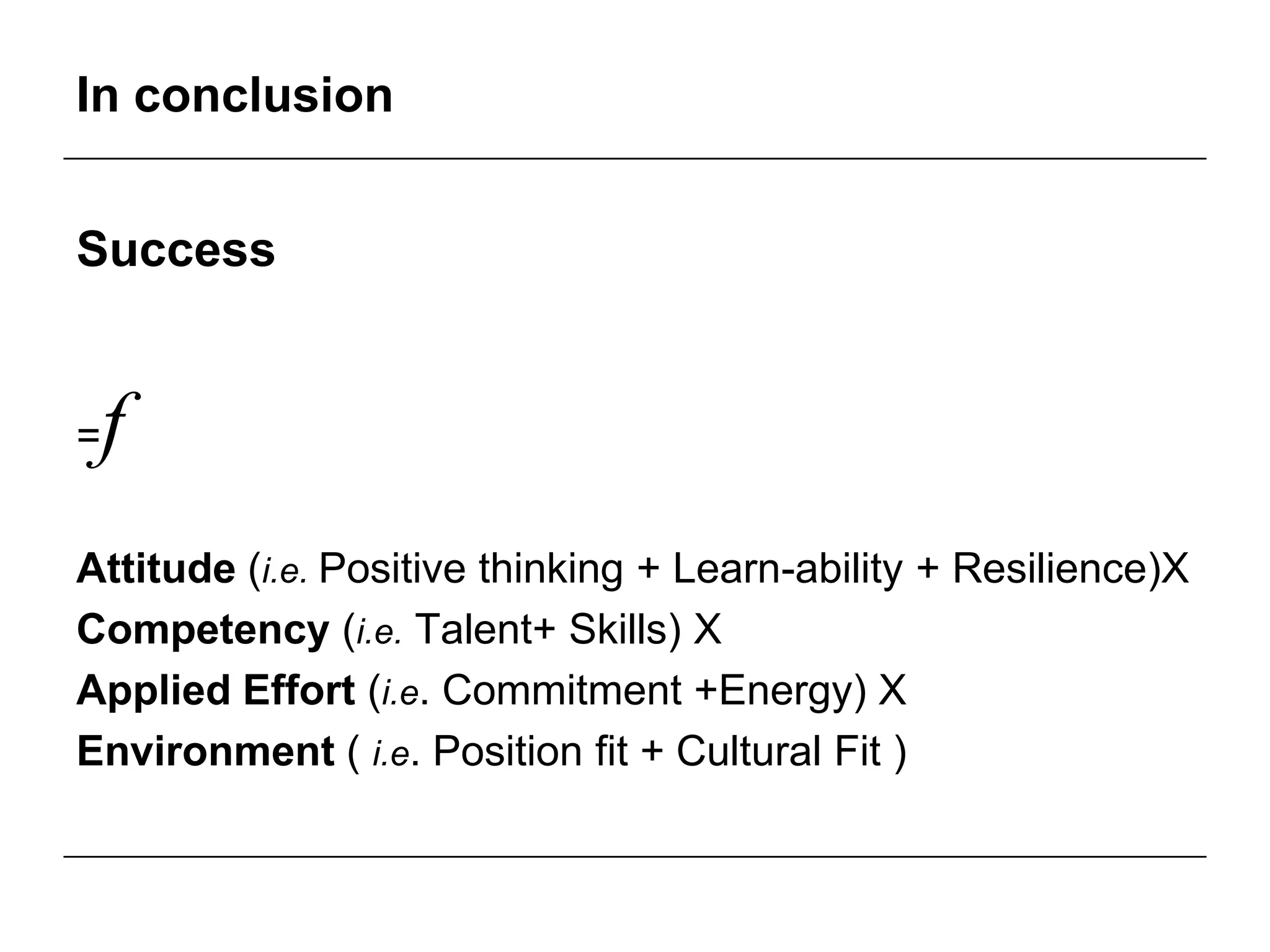 In conclusion


Success


=   f
Attitude (i.e. Positive thinking + Learn-ability + Resilience)X
Competency (i.e. Talent+ Skills) X
Applied Effort (i.e. Commitment +Energy) X
Environment ( i.e. Position fit + Cultural Fit )
 