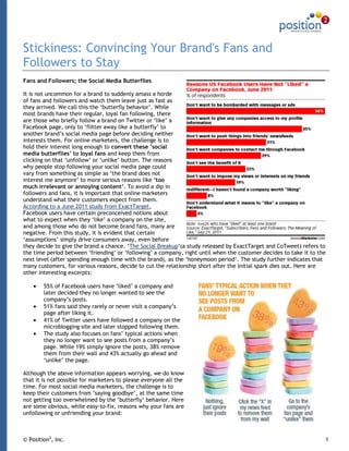 Stickiness: Convincing Your Brand's Fans and
Followers to Stay
Fans and Followers; the Social Media Butterflies

It is not uncommon for a brand to suddenly amass a horde
of fans and followers and watch them leave just as fast as
they arrived. We call this the „butterfly behavior‟. While
most brands have their regular, loyal fan following, there
are those who briefly follow a brand on Twitter or „like‟ a
Facebook page, only to „flitter away like a butterfly‟ to
another brand‟s social media page before deciding neither
interests them. For online marketers, the challenge is to
hold their interest long enough to convert these ’social
media butterflies’ to loyal fans and keep them from
clicking on that „unfollow‟ or „unlike‟ button. The reasons
why people stop following your social media page could
vary from something as simple as „the brand does not
interest me anymore‟ to more serious reasons like ‘too
much irrelevant or annoying content’. To avoid a dip in
followers and fans, it is important that online marketers
understand what their customers expect from them.
According to a June 2011 study from ExactTarget,
Facebook users have certain preconceived notions about
what to expect when they „like‟ a company on the site,
and among those who do not become brand fans, many are
negative. From this study, it is evident that certain
„assumptions‟ simply drive consumers away, even before
they decide to give the brand a chance. „The Social Breakup„(a study released by ExactTarget and CoTweet) refers to
the time period between „friending‟ or „following‟ a company, right until when the customer decides to take it to the
next level (after spending enough time with the brand), as the „honeymoon period‟. The study further indicates that
many customers, for various reasons, decide to cut the relationship short after the initial spark dies out. Here are
other interesting excerpts:

        55% of Facebook users have „liked‟ a company and
        later decided they no longer wanted to see the
        company‟s posts.
        51% fans said they rarely or never visit a company‟s
        page after liking it.
        41% of Twitter users have followed a company on the
        microblogging site and later stopped following them.
        The study also focuses on fans‟ typical actions when
        they no longer want to see posts from a company‟s
        page. While 19% simply ignore the posts, 38% remove
        them from their wall and 43% actually go ahead and
        „unlike‟ the page.

Although the above information appears worrying, we do know
that it is not possible for marketers to please everyone all the
time. For most social media marketers, the challenge is to
keep their customers from ‟saying goodbye‟, at the same time
not getting too overwhelmed by the „butterfly‟ behavior. Here
are some obvious, while easy-to-fix, reasons why your fans are
unfollowing or unfriending your brand:



© Position2, Inc.                                                                                                   1
 