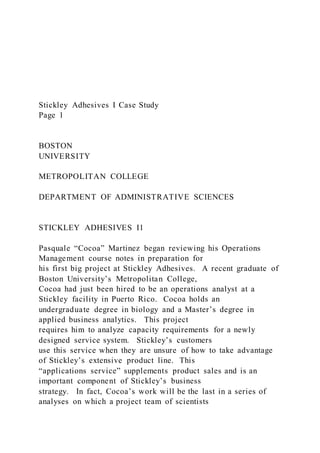 Stickley Adhesives I Case Study
Page 1
BOSTON
UNIVERSITY
METROPOLITAN COLLEGE
DEPARTMENT OF ADMINISTRATIVE SCIENCES
STICKLEY ADHESIVES I1
Pasquale “Cocoa” Martinez began reviewing his Operations
Management course notes in preparation for
his first big project at Stickley Adhesives. A recent graduate of
Boston University’s Metropolitan College,
Cocoa had just been hired to be an operations analyst at a
Stickley facility in Puerto Rico. Cocoa holds an
undergraduate degree in biology and a Master’s degree in
applied business analytics. This project
requires him to analyze capacity requirements for a newly
designed service system. Stickley’s customers
use this service when they are unsure of how to take advantage
of Stickley’s extensive product line. This
“applications service” supplements product sales and is an
important component of Stickley’s business
strategy. In fact, Cocoa’s work will be the last in a series of
analyses on which a project team of scientists
 