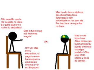 Não acredito que tu
me puseste no liceu!
Eu quero ajudar no
roubo do esqueleto!
Mas tu não tens o diploma
dos sticks! Não tens
autorização nem
autoridade na rua sem ele.
Por isso tens de o ganhar
no liceu!
Mas lá tudo o que
nós fazemos
magoa! Mas tu vais
fazer isso!
Aliás, ainda vais
fazer amigos! E
podes encontrar
raparigas
também! Olha
para ti! Só
fizeste 2 anos
de escola!
Uh! Ok! Mas
se eu
sobreviver, tu
pagas-me um
hamburguer e
uma ida ao
cinema a ver
os Simpsons!
OK!
 