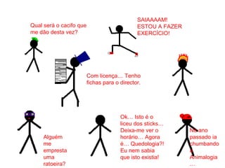 Ok… Isto é o
liceu dos sticks…
Deixa-me ver o
horário… Agora
é… Quedologia?!
Eu nem sabia
que isto existia!
SAIAAAAM!
ESTOU A FAZER
EXERCÍCIO!
Com licença… Tenho
fichas para o director.
Qual será o cacifo que
me dão desta vez?
No ano
passado ia
chumbando
a
Animalogia
…
Alguém
me
empresta
uma
ratoeira?
 