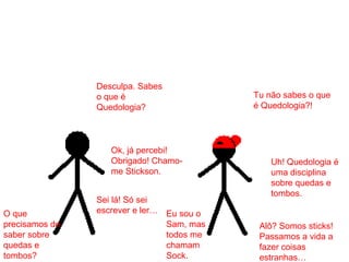 Desculpa. Sabes
o que é
Quedologia?
Tu não sabes o que
é Quedologia?!
Sei lá! Só sei
escrever e ler…
Uh! Quedologia é
uma disciplina
sobre quedas e
tombos.
O que
precisamos de
saber sobre
quedas e
tombos?
Alô? Somos sticks!
Passamos a vida a
fazer coisas
estranhas…
Ok, já percebi!
Obrigado! Chamo-
me Stickson.
Eu sou o
Sam, mas
todos me
chamam
Sock.
 
