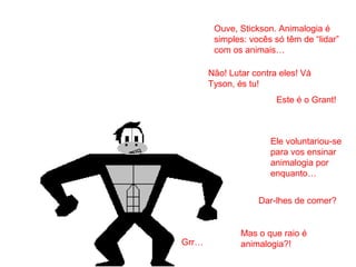 Este é o Grant!
Grr…
Ele voluntariou-se
para vos ensinar
animalogia por
enquanto…
Mas o que raio é
animalogia?!
Ouve, Stickson. Animalogia é
simples: vocês só têm de “lidar”
com os animais…
Dar-lhes de comer?
Não! Lutar contra eles! Vá
Tyson, és tu!
 