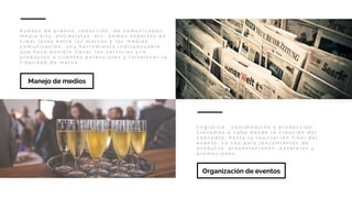 R u e d a s d e p r e n s a , r e d a c c i ó n d e c o m u n i c a d o s ,
m e d i a k i t s , e n t r e v i s t a s , e t c . S o m o s e x p e r t o s e n
c r e a r l a z o s e n t r e l a s m a r c a s y l o s m e d i o s
c o m u n i c a c i ó n , u n a h e r r a m i e n t a i n d i s p e n s a b l e ,
q u e h a c e p o s i b l e l l e v a r l o s s e r v i c i o s y / o
p r o d u c t o s a c l i e n t e s p o t e n c i a l e s y f o r t a l e c e r l a
f i d e l i d a d d e m a r c a .
Manejo de medios
L o g í s t i c a , c o o r d i n a c i ó n y p r o d u c c i ó n .
L l e v a m o s a c a b o d e s d e l a c r e a c i ó n d e l
c o n c e p t o , h a s t a l a r e a l i z a c i ó n f i n a l d e l
e v e n t o , y a s e a p a r a l a n z a m i e n t o s d e
p r o d u c t o , p r e s e n t a c i o n e s , p a s a r e l a s y
p r o m o c i o n e s .
Organización de eventos
 