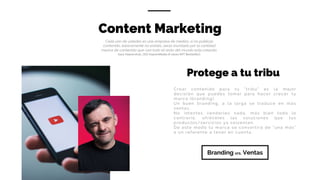 Content Marketing
Cada uno de ustedes es una empresa de medios…si no publicas
contenido, básicamente no existes…serás inundado por la cantidad
masiva de contenido que casi todo el resto del mundo esta creando.
Gary	Vaynerchuk,	CEO	VaynerMedia (4	veces	NYT	BestSeller)
Branding vrs. Ventas
Protege a tu tribu
Crear contenido para tu “tribu” es la mejor
decisión que puedes tomar para hacer crecer tu
marca (branding).
Un buen branding, a la larga se traduce en más
ventas.
No intentes venderles nada, más bien todo lo
contrario, ofréceles las soluciones que tus
productos/servicios ya solventan.
De este modo tu marca se convertirá de “una más”
a un referente a tener en cuenta.
 