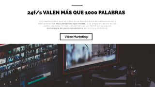 24f/s VALEN MÁS QUE 1000 PALABRAS
Esta demostrado que el vídeo es la herramienta de comunicación y
mercadotecnia más poderosa que existe, y la popularización de las
redes sociales, lo han convertido en un MUST en cualquier
estrategia de posicionamiento de marca y branding.
Video Marketing
 