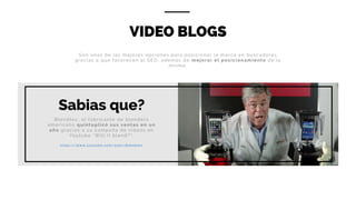VIDEO BLOGS
Blendtec, el fabricante de blenders
americano quintuplicó sus ventas en un
año gracias a su campaña de videos en
Youtube “Will it blend?”.
h t t p s : / / w w w . y o u t u b e . c o m / u s e r / B l e n d t e c
Son unas de las mejores opciones para posicionar la marca en buscadores
gracias a que favorecen al SEO, además de mejorar el posicionamiento de la
misma.
Sabias que?
 