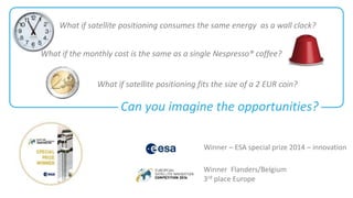 What if satellite positioning consumes the same energy as a wall clock? 
What if the monthly cost is the same as a single Nespresso® coffee? 
What if satellite positioning fits the size of a 2 EUR coin? 
Can you imagine the opportunities? 
Winner – ESA special prize 2014 – innovation 
Winner Flanders/Belgium 
3rd place Europe 
 