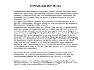 My Personalized Stuff- Stickers   Everyone once in their childhood must have tried inscribing his or her name on the school table during classes, jotting down their fancy signature on their school bag and also labeling few things to mark them as their own. All kids love customizing things especially the little ones as they love to possess things and are very sensitive and possessive about their treasured things.  Stickers are one simple thing everyone must have used during different phases of their lives. Be it college registers with trendy labels or our childhood notebooks with Mickey and Mini dancing on the back cover of the notebook.  Customized things are always valued and treasured for life, therefore, one simple element which plays a major role in customizing a gift can be labels designed in such a manner that it matches with the personality of the one at the receiving end. Labels can be designed in many creative ways depending on the purpose where it will be used and how it will be used.  For example: A kid who enjoys watching bike and car races will definitely like to see the similar stuff in his notebooks and other daily items. Designing or customizing labels such as bikes with personal and contact information provided can be a wonderful example of putting the information of student in those labels full of stunts. Similarly, for those kids who are pretty small and have a tendency to lose things very easily these tags or labels work wonders as they not only provides the belonging information of the student/kid but also add some colors to the item such as Tiffin box, pencil case, cost tags, etc so that child himself do not forget to bring them back.  For example: A colorful butterfly, showcasing its beautiful and colorful wings. This is a creature which can fly and are generally found on flowers. Therefore, these girlie yet informative labels serve the purpose and also inform the child about its properties.  Labeling an item is no more a tedious task assigned by your class teacher but now with attractive and colorful and meaningful customized labels coming your way there are a lot of options to display your creativity and bring out the artist in you.  