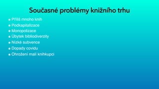 Současné problémy knižního trhu
Příliš mnoho knih


Podkapitalizace


Monopolizace


Úbytek bibliodiverzity


Nízké subvence


Dopady covidu


Ohrožení malí knihkupci
 
