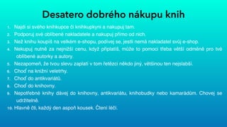 Desatero dobrého nákupu knih
1. Najdi si svého knihkupce či knihkupkyni a nakupuj tam.


2. Podporuj své oblíbené nakladatele a nakupuj přímo od nich.


3. Než knihu koupíš na velkém e-shopu, podívej se, jestli nemá nakladatel svůj e-shop.


4. Nekupuj nutně za nejnižší cenu, když připlatíš, může to pomoci třeba větší odměně pro tvé
oblíbené autorky a autory.


5. Nezapomeň, že tvou slevu zaplatí v tom řetězci někdo jiný, většinou ten nejslabší.


6. Choď na knižní veletrhy.


7. Choď do antikvariátů.


8. Choď do knihovny.


9. Nepotřebné knihy dávej do knihovny, antikvariátu, knihobudky nebo kamarádům. Chovej se
udržitelně.


10. Hlavně čti, každý den aspoň kousek. Čtení léčí.
 