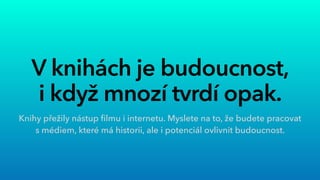V knihách je budoucnost,
 
i když mnozí tvrdí opak.
Knihy přežily nástup
fi
lmu i internetu. Myslete na to, že budete pracovat
s médiem, které má historii, ale i potenciál ovlivnit budoucnost.
 