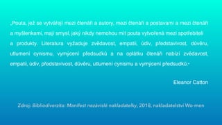 Zdroj: Bibliodiverzita: Manifest nezávislé nakladatelky, 2018, nakladatelství Wo-men
„Pouta, jež se vytvářejí mezi čtenáři a autory, mezi čtenáři a postavami a mezi čtenáři
a myšlenkami, mají smysl, jaký nikdy nemohou mít pouta vytvořená mezi spotřebiteli
 
a produkty. Literatura vyžaduje zvědavost, empatii, údiv, představivost, důvěru,
utlumení cynismu, vymýcení předsudků a na oplátku čtenáři nabízí zvědavost,
empatii, údiv, představivost, důvěru, utlumení cynismu a vymýcení předsudků.“


Eleanor Catton


 