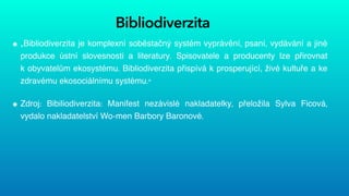 Bibliodiverzita
„Bibliodiverzita je komplexní soběstačný systém vyprávění, psaní, vydávání a jiné
produkce ústní slovesnosti a literatury. Spisovatele a producenty lze přirovnat
k obyvatelům ekosystému. Bibliodiverzita přispívá k prosperující, živé kultuře a ke
zdravému ekosociálnímu systému.“


Zdroj: Bibiliodiverzita: Manifest nezávislé nakladatelky, přeložila Sylva Ficová,
vydalo nakladatelství Wo-men Barbory Baronové.
 