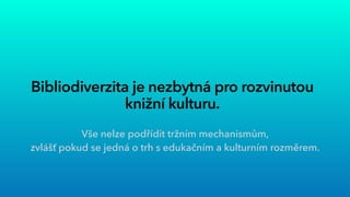 Bibliodiverzita je nezbytná pro rozvinutou
knižní kulturu.
Vše nelze podřídit tržním mechanismům,


zvlášť pokud se jedná o trh s edukačním a kulturním rozměrem.


 