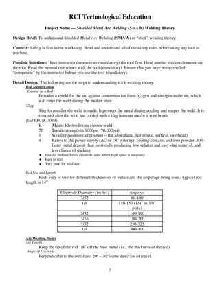 2
RCI Technological Education
Project Name  Shielded Metal Arc Welding (SMAW) Welding Theory
Design Brief: To understand Shielded Metal Arc Welding (SMAW) or “stick” welding theory.
Context: Safety is first in the workshop. Read and understand all of the safety rules before using any tool or
machine.
Possible Solutions: Have instructor demonstrate (mandatory) the tool first. Have another student demonstrate
the tool. Read the manual that comes with the tool (mandatory). Ensure that you have been certified
“competent” by the instructor before you use the tool (mandatory).
Detail Design: The following are the steps to understanding stick welding theory:
Rod Identification
Coating on a Rod
Provides a shield for the arc against contamination from oxygen and nitrogen in the air, which
will enter the weld during the molten state
Slag
Slag forms after the weld is made. It protects the metal during cooling and shapes the weld. It is
removed after the weld has cooled with a slag hammer and/or a wire brush.
Rod I.D. (E-7014)
E Means Electrode (arc electric weld)
70 Tensile strength in 1000psi (70,000psi)
1 Welding position (all position – flat, downhand, horizontal, vertical, overhead)
4 Refers to the power supply (AC or DC polarity); coating contains and iron powder, 30%
faster metal deposit than most rods, producing low splatter and easy slag removal, and
less chance of sticking
♦ Fast fill and fast freeze electrode, used where high speed is necessary
♦ Easy to start
♦ Very good for mild steel
Rod Size and Length
Rods vary in size for different thicknesses of metals and the amperage being used. Typical rod
length is 14”
Electrode Diameter (inches) Amperes
3/32 80-100
1/8 110-150 (1/4” to 3/8”
plate)
5/32 140-190
3/16 180-260
7/32 250-325
1/4 300-400
Arc Welding Basics
Arc Length
Keep the tip of the rod 1/8” off the base metal (i.e., the thickness of the rod)
Angle of Electrode
Perpendicular to the metal and 20º – 30º in the direction of travel.
 