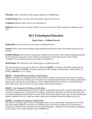 4
Materials: welder, electrodes, leathers (jacket and gloves), shielded hood.
Commissioning: Were you successful in this project when you tried it out?
Evaluation: Did this project work as you expected it to?
Reflection: Did you enjoy this project? What were you most proud of? What would you do differently next
time?
RCI Technological Education
Project Name  Welding Processes
Design Brief: To understand the various types of welding processes.
Context: Safety is first in the workshop. Read and understand all of the safety rules before using any tool or
machine.
Possible Solutions: Have instructor demonstrate (mandatory) the tool first. Have another student demonstrate
the tool. Read the manual that comes with the tool (mandatory). Ensure that you have been certified
“competent” by the instructor before you use the tool (mandatory).
Detail Design: The following are the common types of welding processes:
The most popular processes are Gas Metal Arc Welding (GMAW), sometimes called MIG welding and Gas
Tungsten Arc Welding (GTAW) sometimes referred to as TIG welding. A third process, Shielded Metal Arc
Welding (SMAW) or stick welding.
SMAW — Shielded Metal Arc Welding or Stick Welding
SMAW is an electric arc welding process in which heat for welding is generated by an electric arc between a
covered metal electrode & the base metal. The electrode coating provides shielding. The welding equipment for
this process is currently the most inexpensive of the methods described here. However, electrodes do create
some inefficiency, such as stub loss & a slag coating, which must be removed.
GTAW — Gas Tungsten Arc Welding or Tig Welding
Tig Welding is easily performed on a variety of metals. It generally requires little or no post weld finishing. It is
an electric welding process in which heat for welding is generated by an electric arc between the end of a non-
consumable tungsten electrode & the base metal. Filler metal may be added, if necessary. An inert shielding gas
supplies shielding for the arc. (Inert gas creates a protective atmosphere around the welding in process).
GMAW — Gas Metal Arc Welding or Mig Welding
Gas metal arc welding is quick & easy on thin-gauge metal as well as heavy plate. It generally calls for little
post weld cleanup. GMAW is an electric arc welding process where heat is produced by an arc between a
continuously fed filler metal electrode & the base metal. Shielding is obtained from an externally supplied gas
or gas mixture. The two most common types of GMAW are:
 