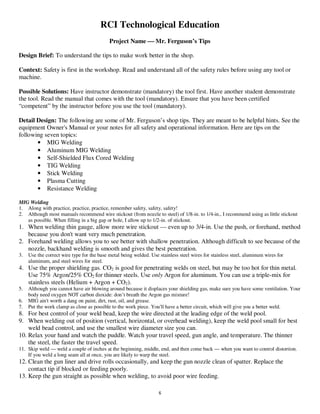 6
RCI Technological Education
Project Name  Mr. Ferguson’s Tips
Design Brief: To understand the tips to make work better in the shop.
Context: Safety is first in the workshop. Read and understand all of the safety rules before using any tool or
machine.
Possible Solutions: Have instructor demonstrate (mandatory) the tool first. Have another student demonstrate
the tool. Read the manual that comes with the tool (mandatory). Ensure that you have been certified
“competent” by the instructor before you use the tool (mandatory).
Detail Design: The following are some of Mr. Ferguson’s shop tips. They are meant to be helpful hints. See the
equipment Owner's Manual or your notes for all safety and operational information. Here are tips on the
following seven topics:
• MIG Welding
• Aluminum MIG Welding
• Self-Shielded Flux Cored Welding
• TIG Welding
• Stick Welding
• Plasma Cutting
• Resistance Welding
MIG Welding
1. Along with practice, practice, practice, remember safety, safety, safety!
2. Although most manuals recommend wire stickout (from nozzle to steel) of 1/8-in. to 1/4-in., I recommend using as little stickout
as possible. When filling in a big gap or hole, I allow up to 1/2-in. of stickout.
1. When welding thin gauge, allow more wire stickout — even up to 3/4-in. Use the push, or forehand, method
because you don't want very much penetration.
2. Forehand welding allows you to see better with shallow penetration. Although difficult to see because of the
nozzle, backhand welding is smooth and gives the best penetration.
3. Use the correct wire type for the base metal being welded. Use stainless steel wires for stainless steel, aluminum wires for
aluminum, and steel wires for steel.
4. Use the proper shielding gas. CO2 is good for penetrating welds on steel, but may be too hot for thin metal.
Use 75% Argon/25% CO2 for thinner steels. Use only Argon for aluminum. You can use a triple-mix for
stainless steels (Helium + Argon + CO2).
5. Although you cannot have air blowing around because it displaces your shielding gas, make sure you have some ventilation. Your
body need oxygen NOT carbon dioxide: don’t breath the Argon gas mixture!
6. MIG ain't worth a dang on paint, dirt, rust, oil, and grease.
7. Put the work clamp as close as possible to the work piece. You'll have a better circuit, which will give you a better weld.
8. For best control of your weld bead, keep the wire directed at the leading edge of the weld pool.
9. When welding out of position (vertical, horizontal, or overhead welding), keep the weld pool small for best
weld bead control, and use the smallest wire diameter size you can.
10. Relax your hand and watch the puddle. Watch your travel speed, gun angle, and temperature. The thinner
the steel, the faster the travel speed.
11. Skip weld — weld a couple of inches at the beginning, middle, end, and then come back — when you want to control distortion.
If you weld a long seam all at once, you are likely to warp the steel.
12. Clean the gun liner and drive rolls occasionally, and keep the gun nozzle clean of spatter. Replace the
contact tip if blocked or feeding poorly.
13. Keep the gun straight as possible when welding, to avoid poor wire feeding.
 
