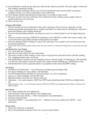 7
14. Use both hands to steady the gun when you weld. Do this whenever possible. (This also applies to Stick and
TIG welding, and plasma cutting.)
15. A drag or pull gun technique will give you a bit more penetration and a narrower bead. A push gun
technique will give you a bit less penetration, and a wider bead.
16. Your machine should sound like bacon frying when it is set right on short circuit.
17. The more you burn, the more you'll learn. Do it right the first time. Cutting corners usually results in
problems that have to be corrected.
18. Above all, have fun!
Aluminum MIG Welding
1. The best feeding of wire for aluminum is done with a spool gun. If you can't use a spool gun, use the
shortest gun possible and keep the gun as straight as possible. Use Argon only for shielding gas. Only use a
push gun technique when welding aluminum.
2. If you are having feeding problems, one thing you can try is a contact tip that is one size bigger than your
wire.
3. The most common wire type is ER4043 for all-purpose work. ER5356 is a stiffer wire (easier to feed), and
is used when more rigid, higher-strength weld properties are needed.
4. Clean the aluminum before welding, to remove the oxide layer. Use a stainless steel wire brush used only
for cleaning aluminum.
5. Fill the crater at the end of the weld to avoid a crack. One way to do this is to dwell in the weld pool for a second at the end of the
weld.
Self-Shielded Flux Cored Welding
1. Use a drag (pull) gun technique.
2. Keep the wire clean and dry for best weld results.
3. The weld is similar to Stick welding, in that a layer of slag must be removed from the weld after welding.
Use a chipping hammer and a wire brush.
4. Self-shielded Flux Cored does not need shielding from an external cylinder of shielding gas. (The shielding
is in the wire.) This makes it good for outside work, where external shielding gas could be blown away.
5. Self-shielded Flux Cored is generally harder to accomplish on thin metals than MIG welding.
TIG Welding
1. Good process for thin metal — very clean process producing good looking welds.
2. Use Argon shielding for steel, stainless, and aluminum.
3. Use DC-Straight Polarity (DCEN) for steel and stainless. Use AC for aluminum.
4. Always use a push technique with the TIG torch.
5. Match the tungsten electrode size with the collet size.
6. Aluminum — use a pure tungsten, AWS Class EWP (green identifying band). Will form a balled-end in
AC.
7. Steel and stainless steel — use a 2% thoriated tungsten, AWS Class EWTH-2 (red identifying band). Prepare a pointed-end for
DCEN welding.
Stick Welding
1. Use a drag technique for most applications.
2. Take precautions with flying materials when chipping slag.
3. Keep electrodes clean and dry — follow manufacturer¹s recommendations.
4. Common steel electrodes:
5. Penetration: DCEN — Least penetration; AC — medium (can be more spatter also); DCEP — most
penetration.
Plasma Cutting
1. Clean, dry, oil-free air is important.
2. Stay at recommended air pressure (more air is not necessarily better!)
 